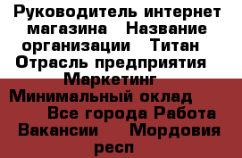 Руководитель интернет-магазина › Название организации ­ Титан › Отрасль предприятия ­ Маркетинг › Минимальный оклад ­ 26 000 - Все города Работа » Вакансии   . Мордовия респ.